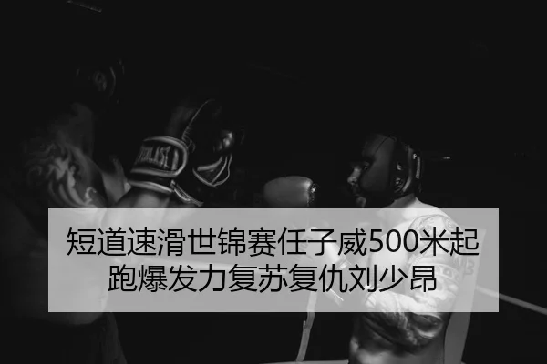 短道速滑世锦赛任子威500米起跑爆发力复苏复仇刘少昂
