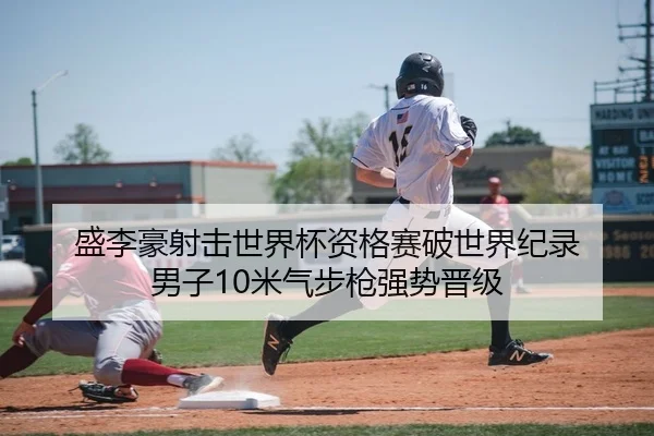 盛李豪射击世界杯资格赛破世界纪录 男子10米气步枪强势晋级